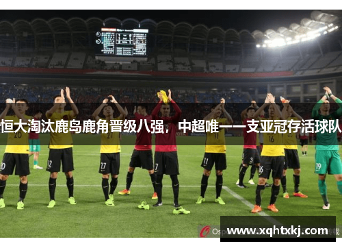 恒大淘汰鹿岛鹿角晋级八强，中超唯一一支亚冠存活球队