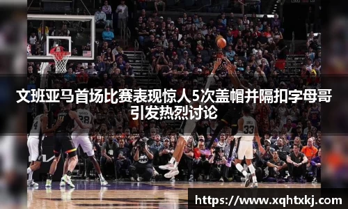 文班亚马首场比赛表现惊人5次盖帽并隔扣字母哥引发热烈讨论