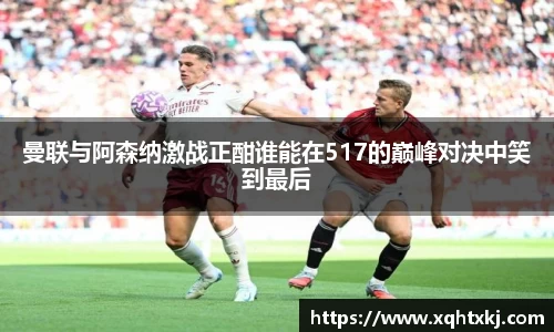 曼联与阿森纳激战正酣谁能在517的巅峰对决中笑到最后